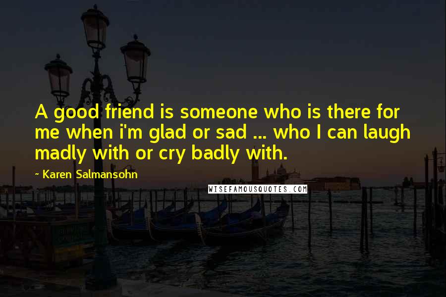 Karen Salmansohn Quotes: A good friend is someone who is there for me when i'm glad or sad ... who I can laugh madly with or cry badly with.