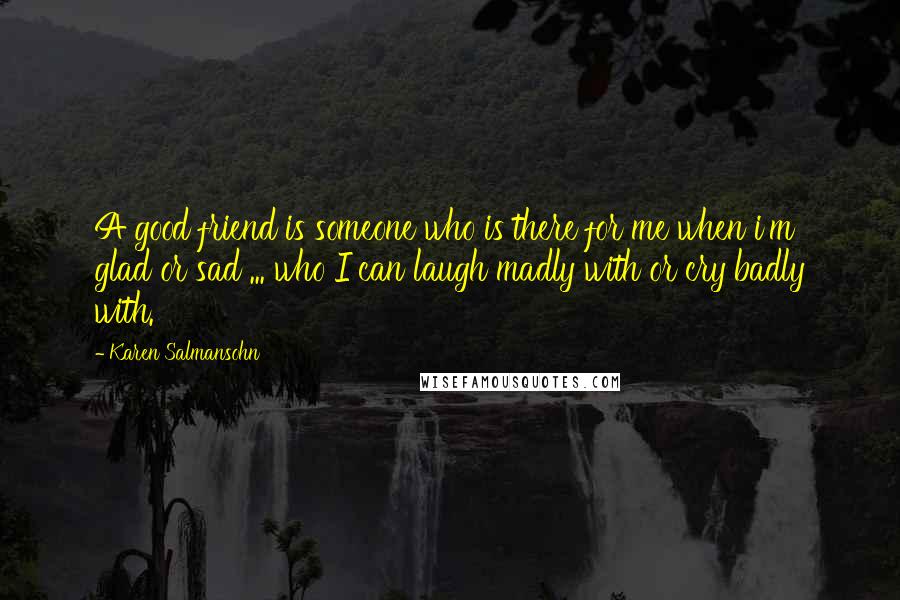 Karen Salmansohn Quotes: A good friend is someone who is there for me when i'm glad or sad ... who I can laugh madly with or cry badly with.