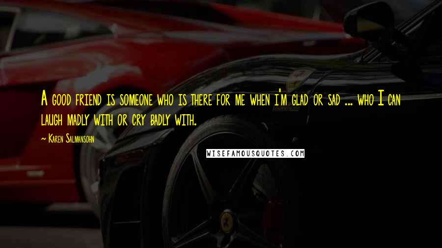 Karen Salmansohn Quotes: A good friend is someone who is there for me when i'm glad or sad ... who I can laugh madly with or cry badly with.