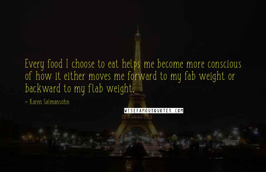 Karen Salmansohn Quotes: Every food I choose to eat helps me become more conscious of how it either moves me forward to my fab weight or backward to my flab weight.