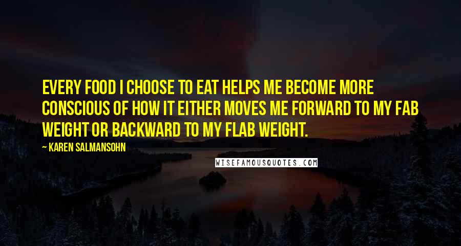 Karen Salmansohn Quotes: Every food I choose to eat helps me become more conscious of how it either moves me forward to my fab weight or backward to my flab weight.