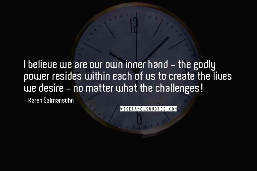 Karen Salmansohn Quotes: I believe we are our own inner hand - the godly power resides within each of us to create the lives we desire - no matter what the challenges!