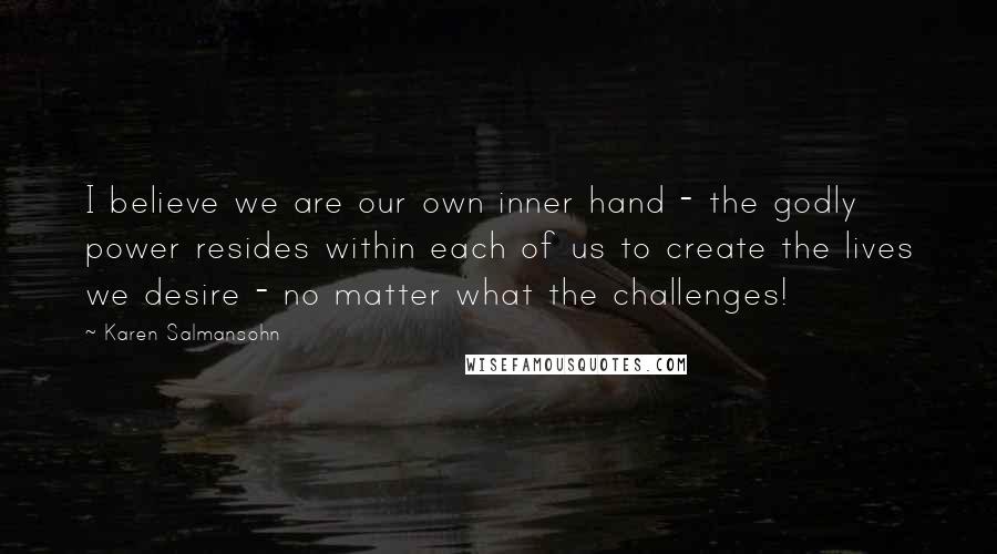 Karen Salmansohn Quotes: I believe we are our own inner hand - the godly power resides within each of us to create the lives we desire - no matter what the challenges!