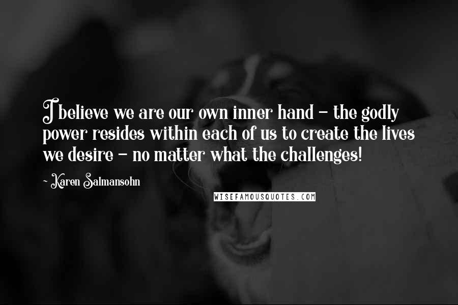 Karen Salmansohn Quotes: I believe we are our own inner hand - the godly power resides within each of us to create the lives we desire - no matter what the challenges!