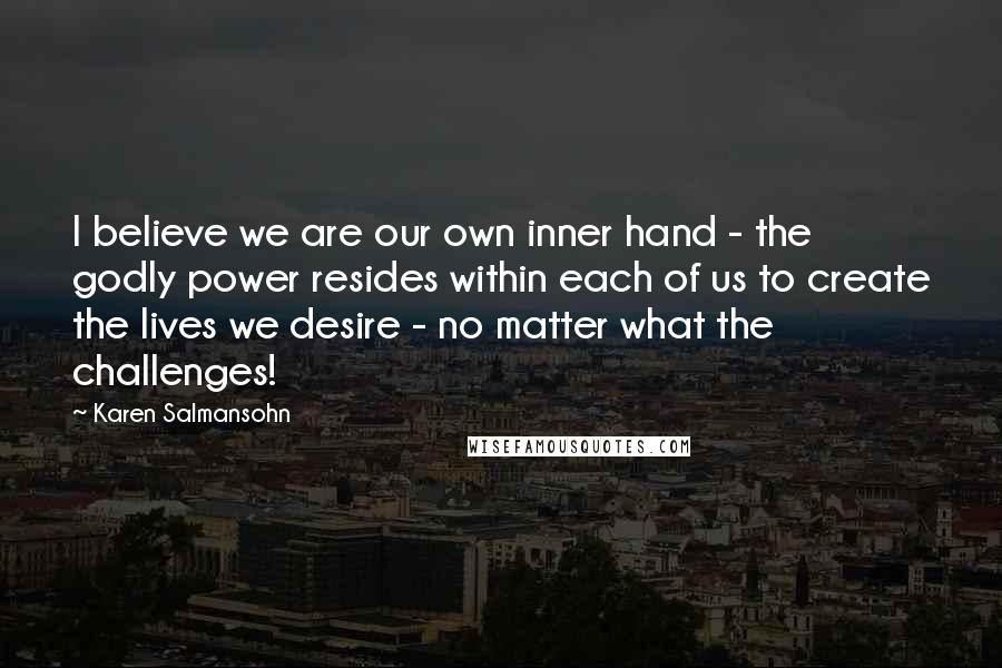 Karen Salmansohn Quotes: I believe we are our own inner hand - the godly power resides within each of us to create the lives we desire - no matter what the challenges!