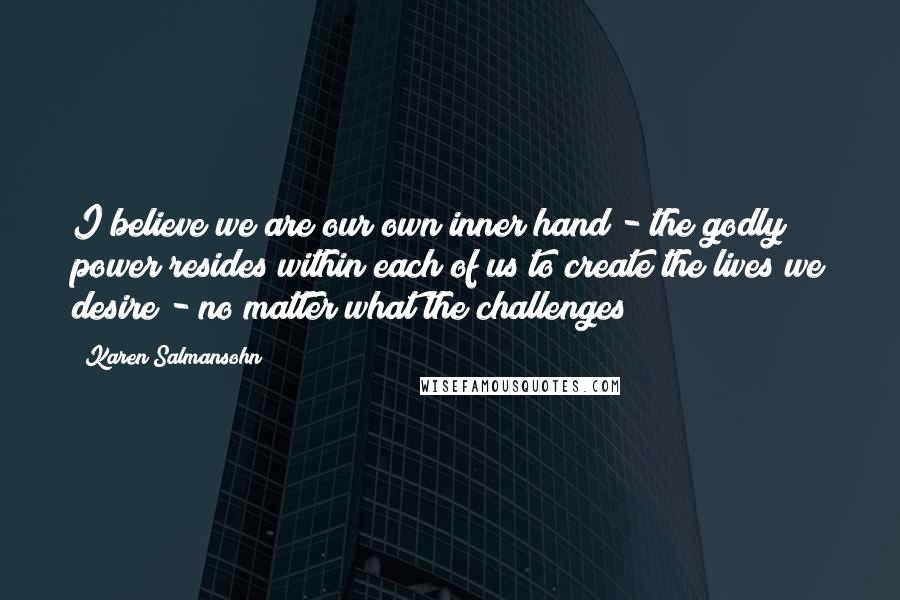 Karen Salmansohn Quotes: I believe we are our own inner hand - the godly power resides within each of us to create the lives we desire - no matter what the challenges!