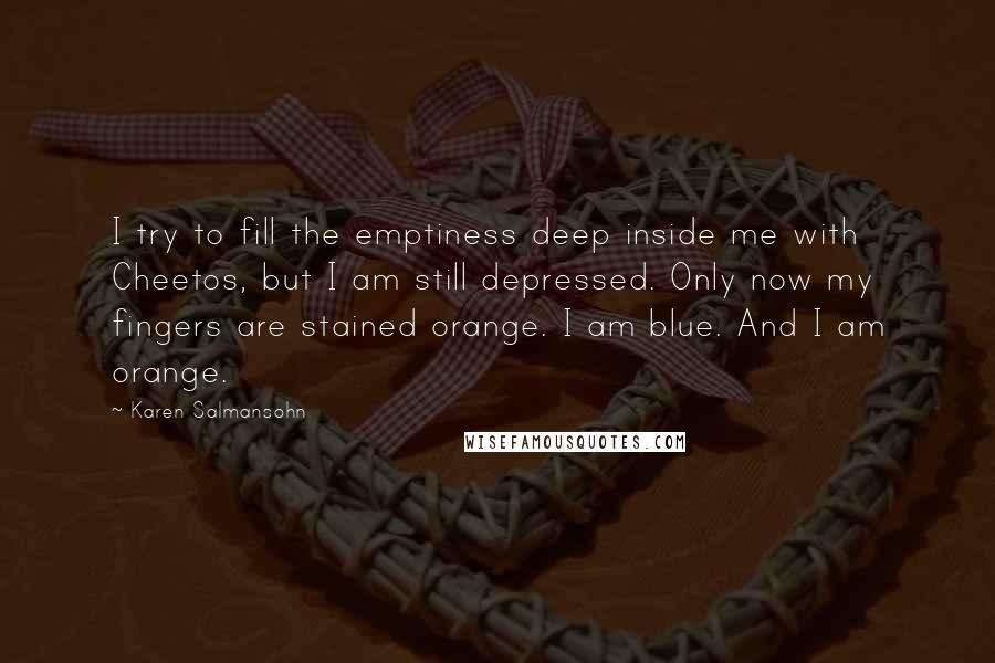 Karen Salmansohn Quotes: I try to fill the emptiness deep inside me with Cheetos, but I am still depressed. Only now my fingers are stained orange. I am blue. And I am orange.