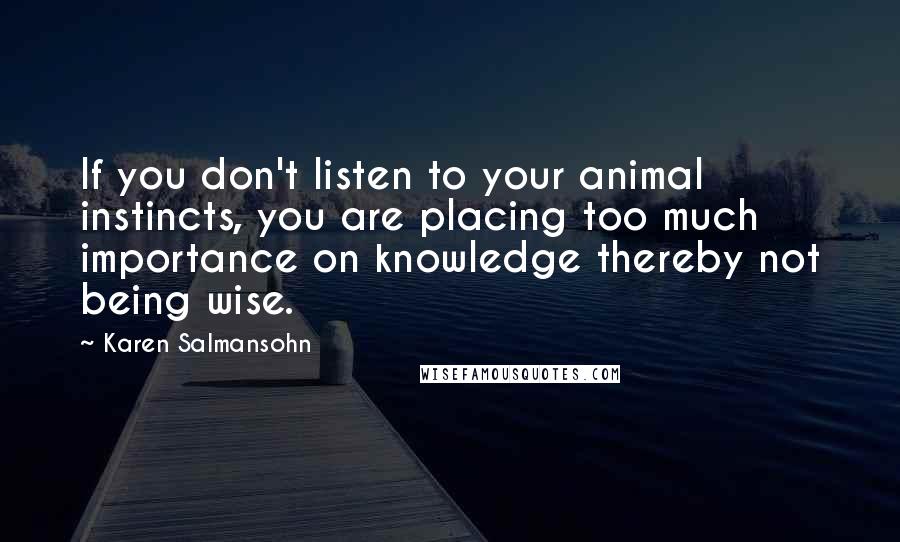 Karen Salmansohn Quotes: If you don't listen to your animal instincts, you are placing too much importance on knowledge thereby not being wise.