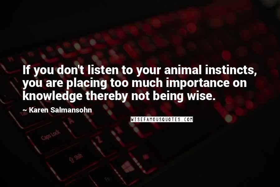 Karen Salmansohn Quotes: If you don't listen to your animal instincts, you are placing too much importance on knowledge thereby not being wise.