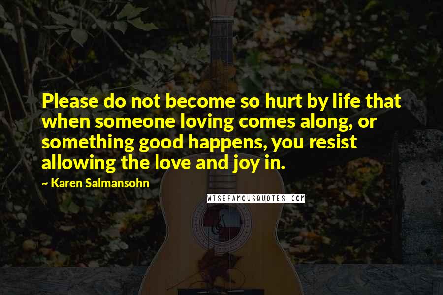 Karen Salmansohn Quotes: Please do not become so hurt by life that when someone loving comes along, or something good happens, you resist allowing the love and joy in.
