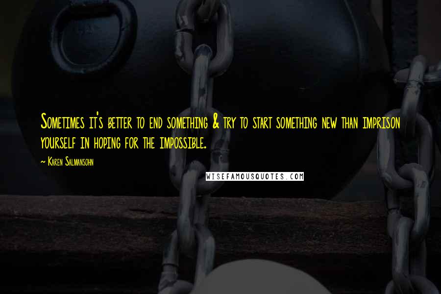 Karen Salmansohn Quotes: Sometimes it's better to end something & try to start something new than imprison yourself in hoping for the impossible.