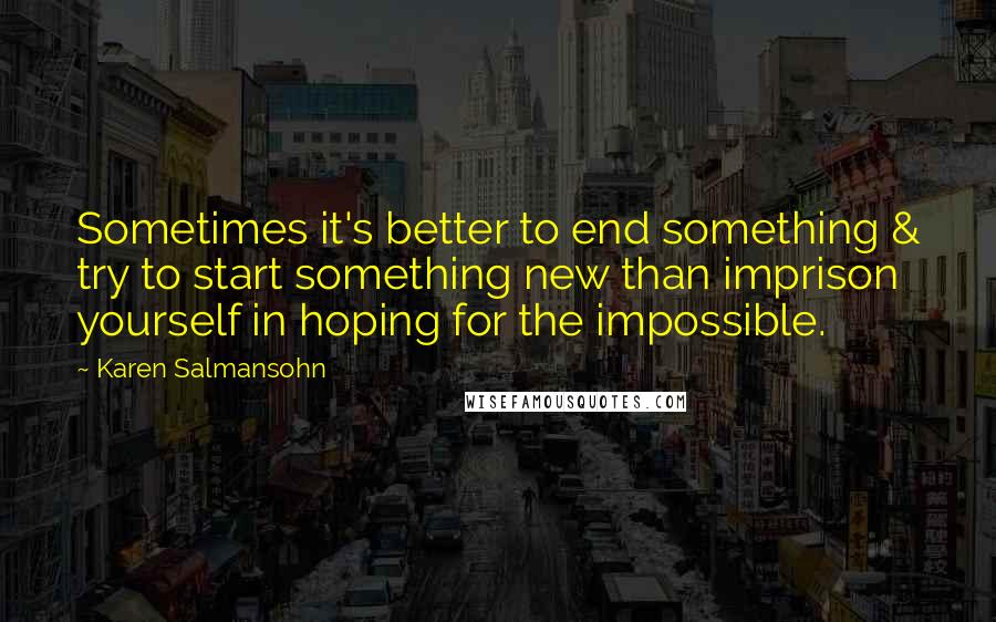 Karen Salmansohn Quotes: Sometimes it's better to end something & try to start something new than imprison yourself in hoping for the impossible.