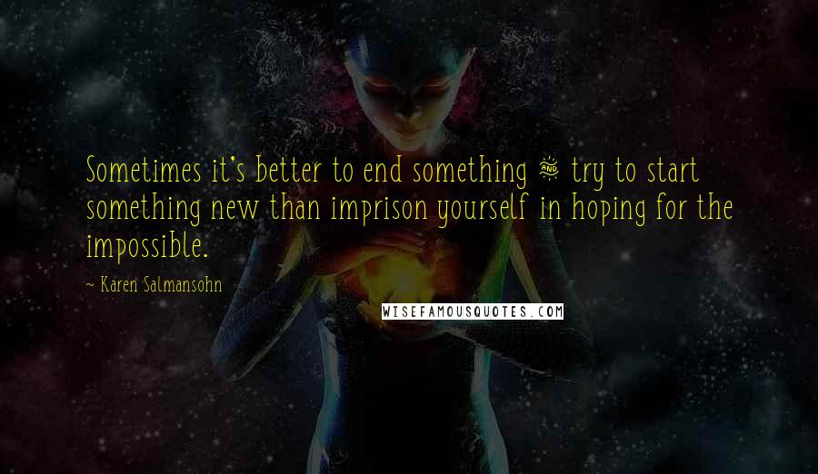 Karen Salmansohn Quotes: Sometimes it's better to end something & try to start something new than imprison yourself in hoping for the impossible.