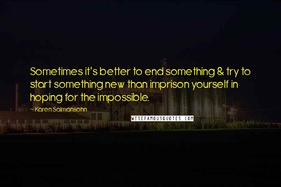 Karen Salmansohn Quotes: Sometimes it's better to end something & try to start something new than imprison yourself in hoping for the impossible.