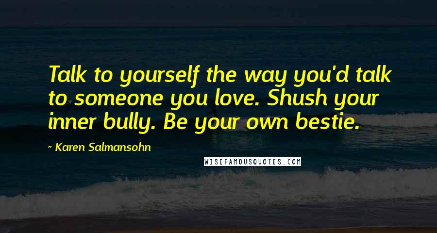 Karen Salmansohn Quotes: Talk to yourself the way you'd talk to someone you love. Shush your inner bully. Be your own bestie.