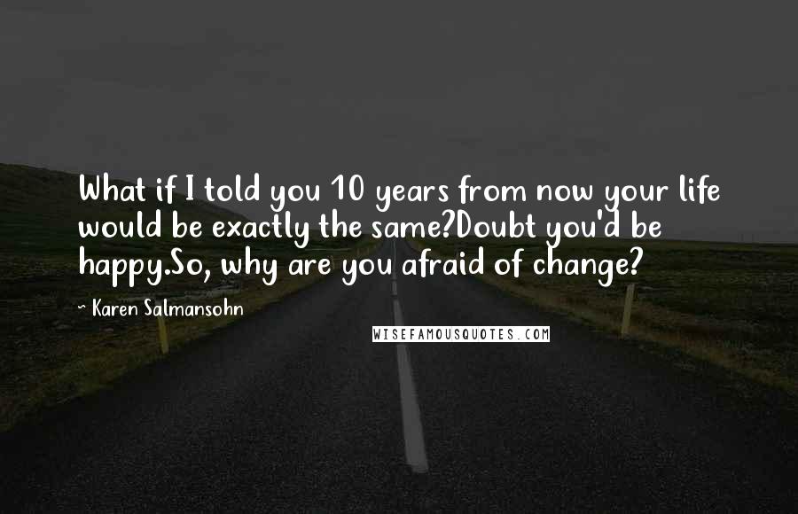 Karen Salmansohn Quotes: What if I told you 10 years from now your life would be exactly the same?Doubt you'd be happy.So, why are you afraid of change?