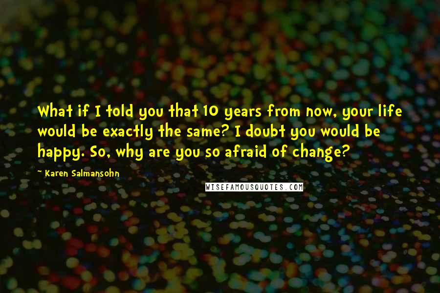 Karen Salmansohn Quotes: What if I told you that 10 years from now, your life would be exactly the same? I doubt you would be happy. So, why are you so afraid of change?