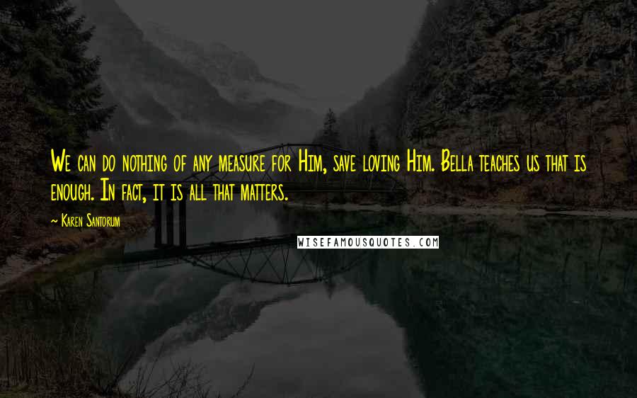 Karen Santorum Quotes: We can do nothing of any measure for Him, save loving Him. Bella teaches us that is enough. In fact, it is all that matters.