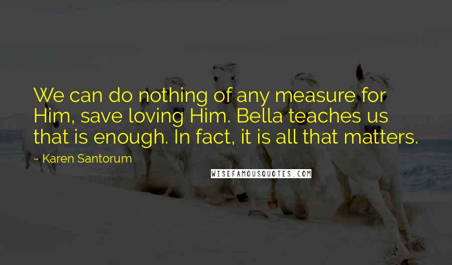 Karen Santorum Quotes: We can do nothing of any measure for Him, save loving Him. Bella teaches us that is enough. In fact, it is all that matters.