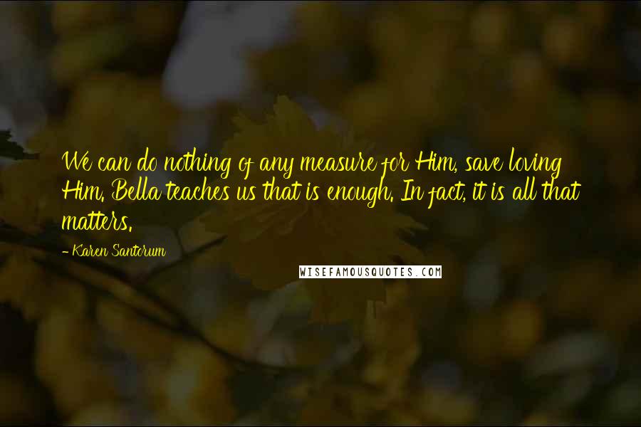 Karen Santorum Quotes: We can do nothing of any measure for Him, save loving Him. Bella teaches us that is enough. In fact, it is all that matters.