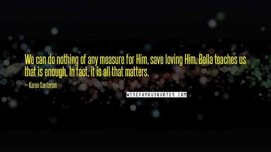 Karen Santorum Quotes: We can do nothing of any measure for Him, save loving Him. Bella teaches us that is enough. In fact, it is all that matters.