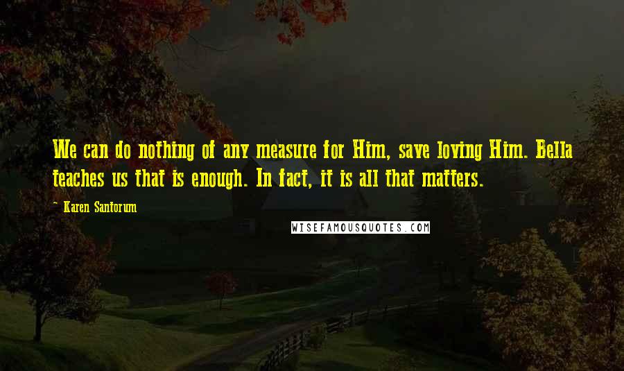 Karen Santorum Quotes: We can do nothing of any measure for Him, save loving Him. Bella teaches us that is enough. In fact, it is all that matters.