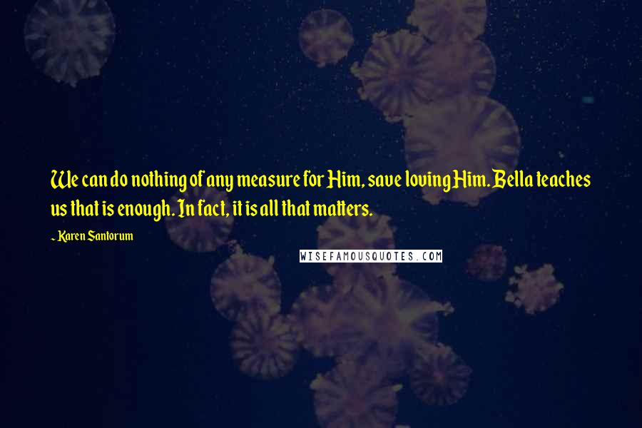 Karen Santorum Quotes: We can do nothing of any measure for Him, save loving Him. Bella teaches us that is enough. In fact, it is all that matters.