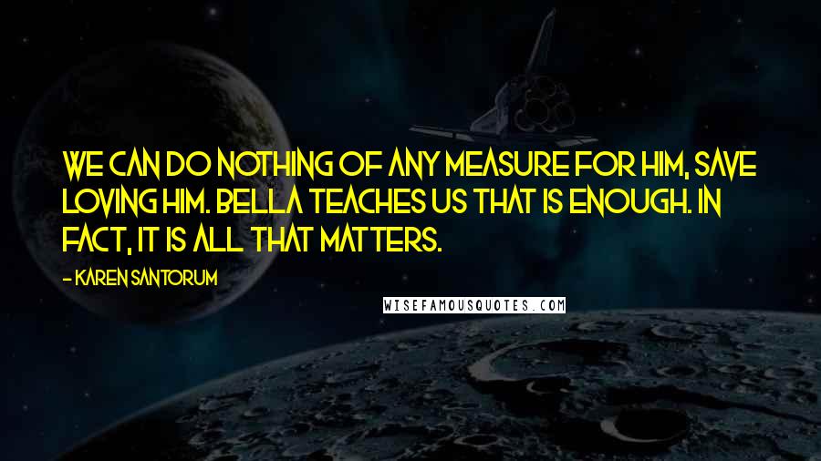 Karen Santorum Quotes: We can do nothing of any measure for Him, save loving Him. Bella teaches us that is enough. In fact, it is all that matters.