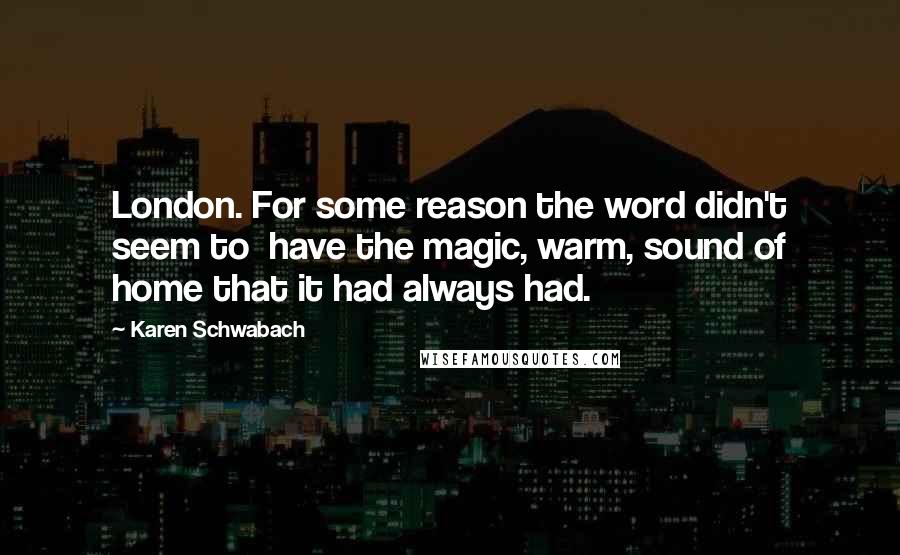Karen Schwabach Quotes: London. For some reason the word didn't seem to have the magic, warm, sound of home that it had always had.