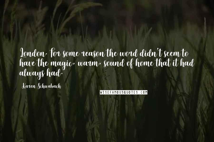 Karen Schwabach Quotes: London. For some reason the word didn't seem to have the magic, warm, sound of home that it had always had.