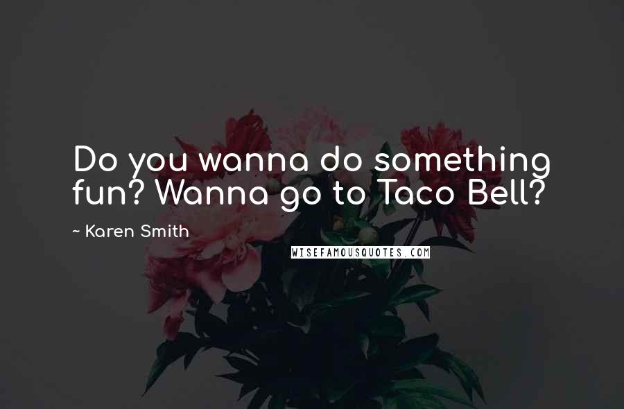 Karen Smith Quotes: Do you wanna do something fun? Wanna go to Taco Bell?