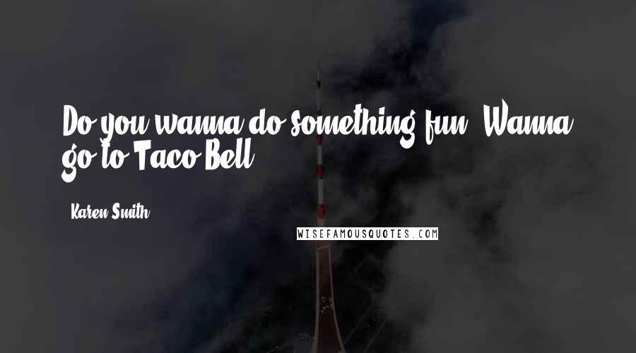 Karen Smith Quotes: Do you wanna do something fun? Wanna go to Taco Bell?