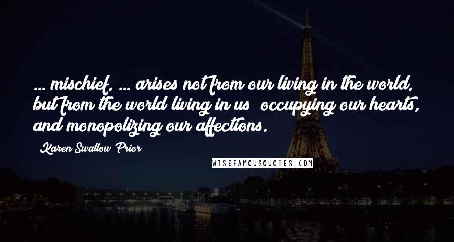 Karen Swallow Prior Quotes: ... mischief, ... arises not from our living in the world, but from the world living in us; occupying our hearts, and monopolizing our affections.