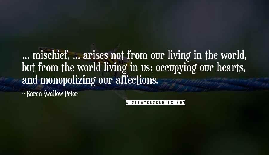 Karen Swallow Prior Quotes: ... mischief, ... arises not from our living in the world, but from the world living in us; occupying our hearts, and monopolizing our affections.