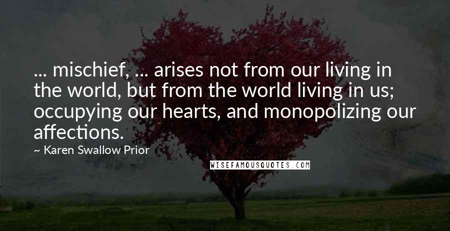 Karen Swallow Prior Quotes: ... mischief, ... arises not from our living in the world, but from the world living in us; occupying our hearts, and monopolizing our affections.