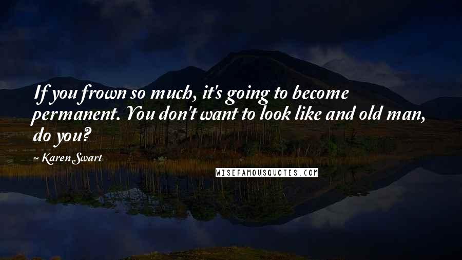 Karen Swart Quotes: If you frown so much, it's going to become permanent. You don't want to look like and old man, do you?