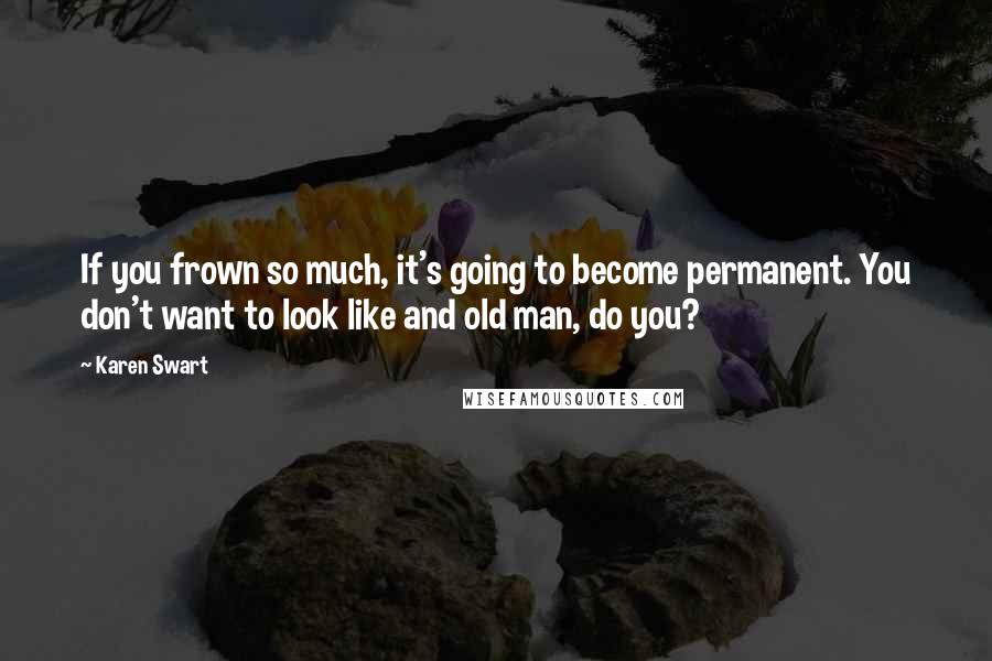 Karen Swart Quotes: If you frown so much, it's going to become permanent. You don't want to look like and old man, do you?