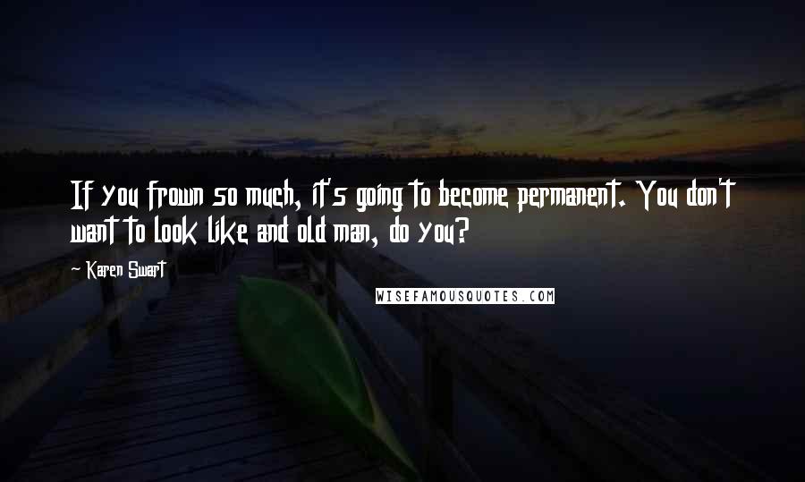 Karen Swart Quotes: If you frown so much, it's going to become permanent. You don't want to look like and old man, do you?