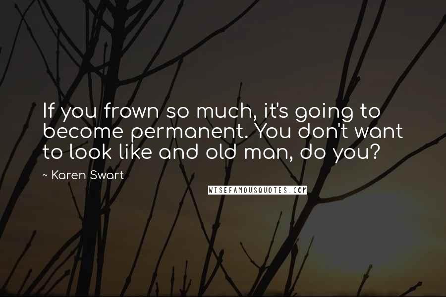 Karen Swart Quotes: If you frown so much, it's going to become permanent. You don't want to look like and old man, do you?