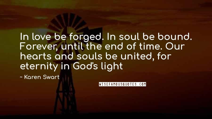 Karen Swart Quotes: In love be forged. In soul be bound. Forever, until the end of time. Our hearts and souls be united, for eternity in God's light