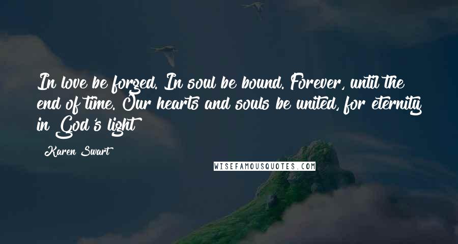 Karen Swart Quotes: In love be forged. In soul be bound. Forever, until the end of time. Our hearts and souls be united, for eternity in God's light