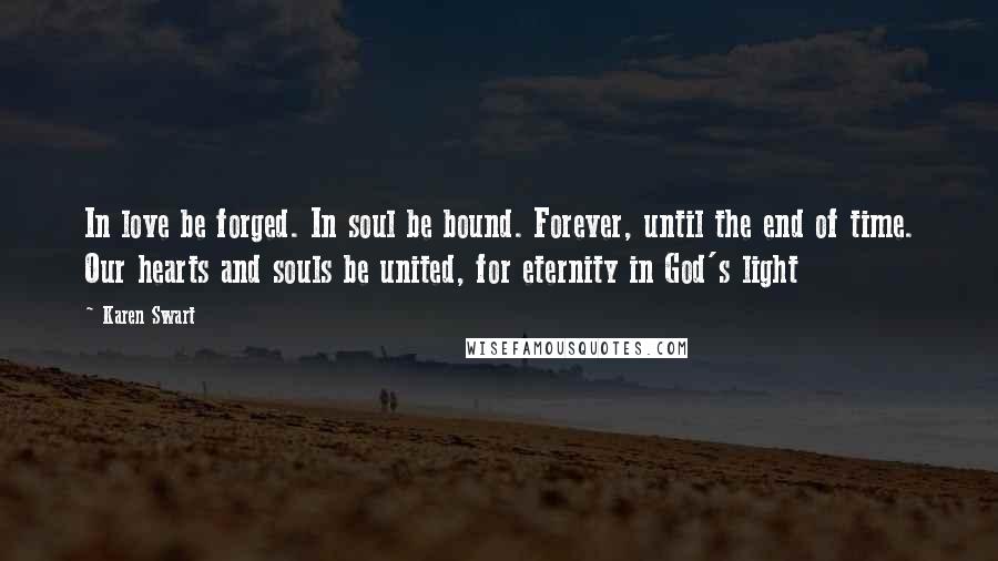 Karen Swart Quotes: In love be forged. In soul be bound. Forever, until the end of time. Our hearts and souls be united, for eternity in God's light