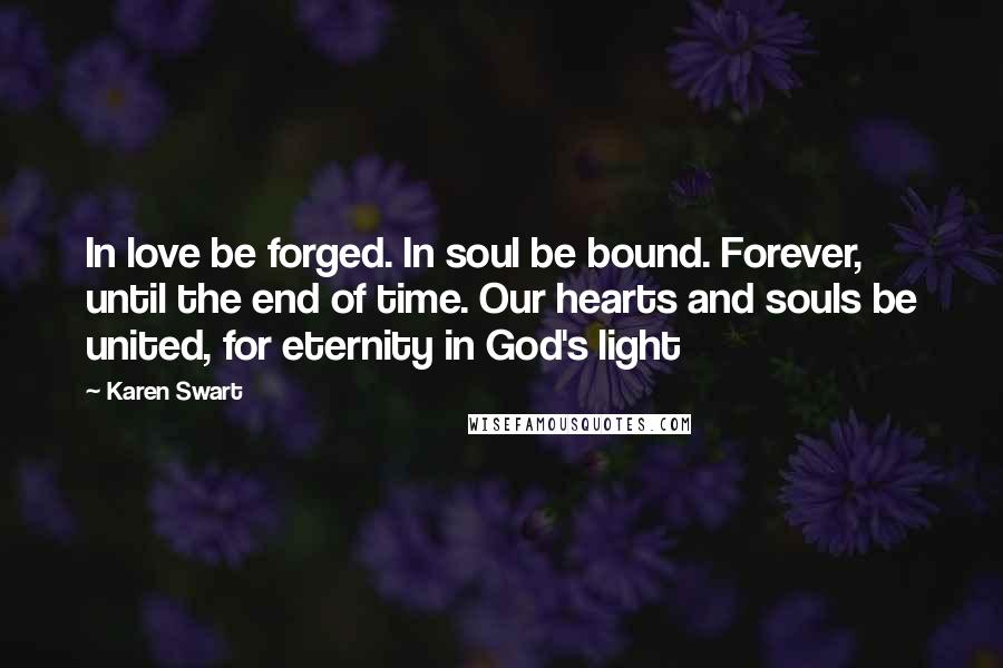 Karen Swart Quotes: In love be forged. In soul be bound. Forever, until the end of time. Our hearts and souls be united, for eternity in God's light