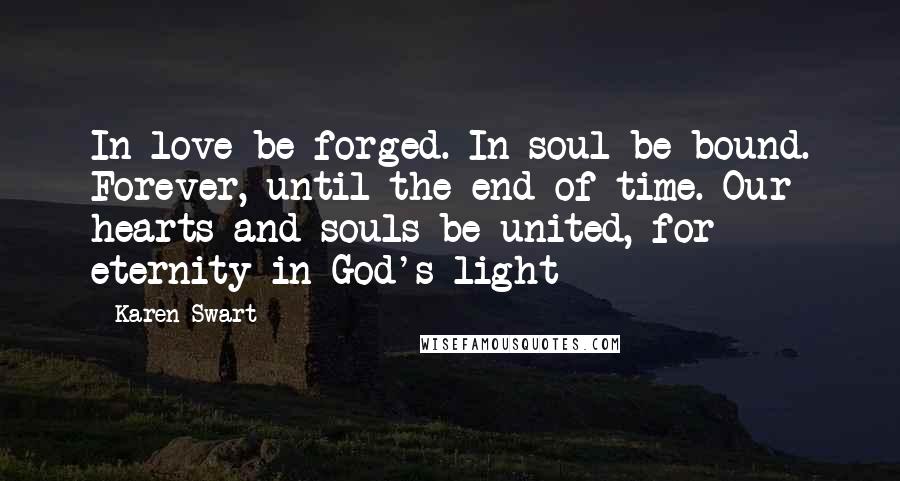 Karen Swart Quotes: In love be forged. In soul be bound. Forever, until the end of time. Our hearts and souls be united, for eternity in God's light