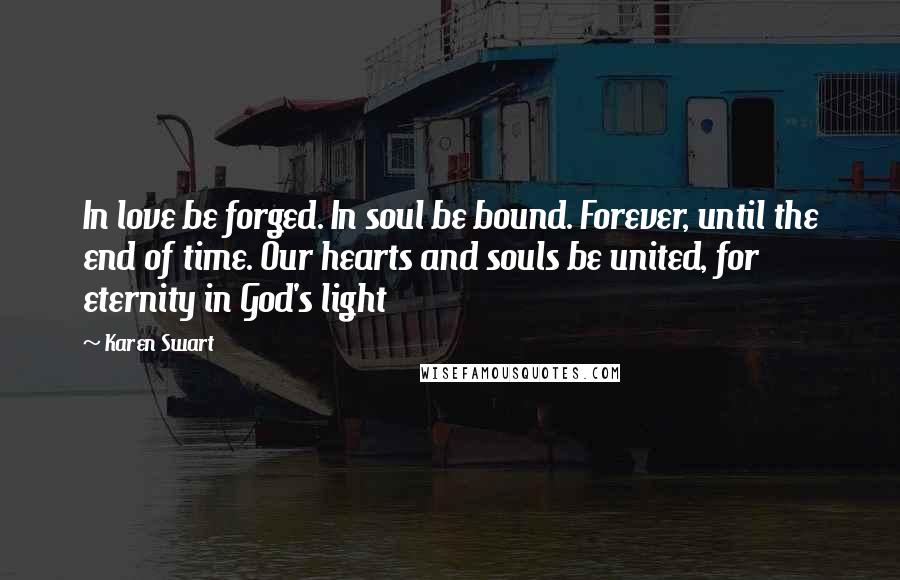 Karen Swart Quotes: In love be forged. In soul be bound. Forever, until the end of time. Our hearts and souls be united, for eternity in God's light