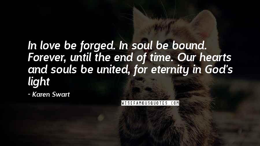 Karen Swart Quotes: In love be forged. In soul be bound. Forever, until the end of time. Our hearts and souls be united, for eternity in God's light