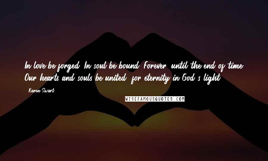 Karen Swart Quotes: In love be forged. In soul be bound. Forever, until the end of time. Our hearts and souls be united, for eternity in God's light