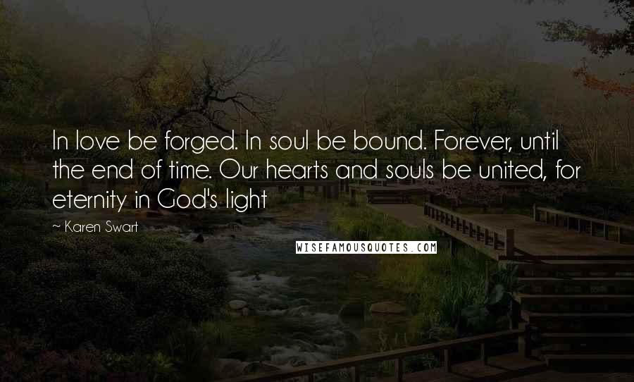 Karen Swart Quotes: In love be forged. In soul be bound. Forever, until the end of time. Our hearts and souls be united, for eternity in God's light