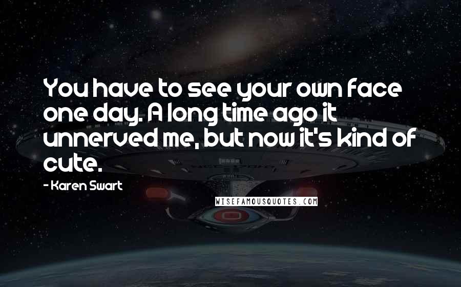 Karen Swart Quotes: You have to see your own face one day. A long time ago it unnerved me, but now it's kind of cute.