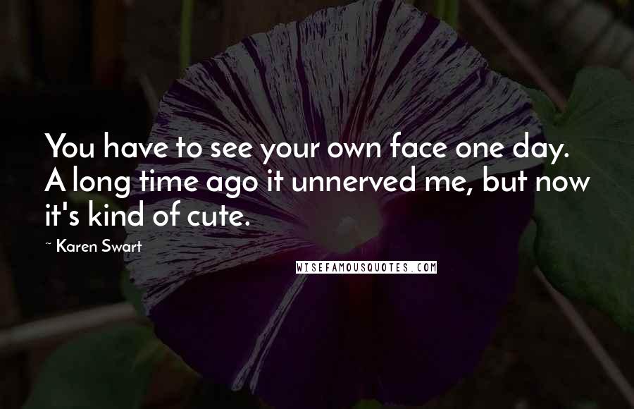 Karen Swart Quotes: You have to see your own face one day. A long time ago it unnerved me, but now it's kind of cute.